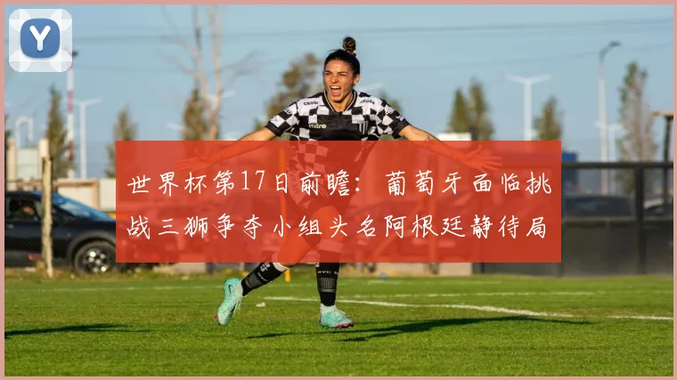 世界杯第17日前瞻：葡萄牙面临挑战三狮争夺小组头名阿根廷静待局势变化