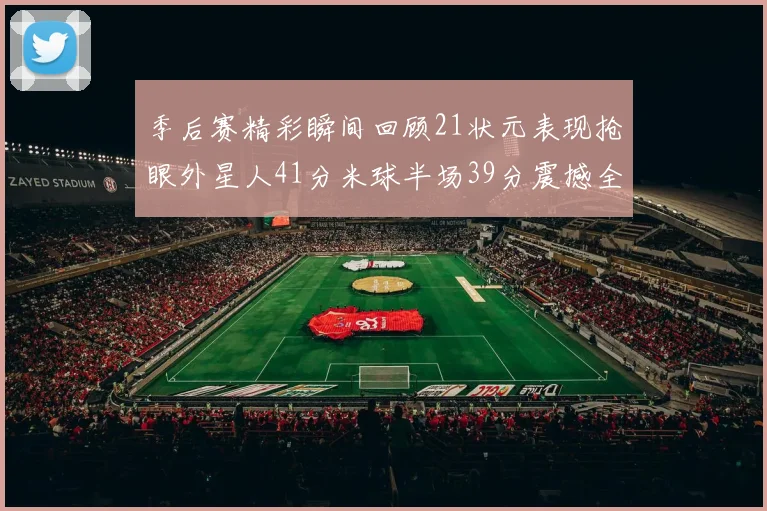 季后赛精彩瞬间回顾21状元表现抢眼外星人41分米球半场39分震撼全场