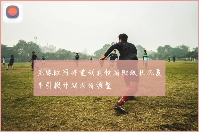 无缘欧冠将重创利物浦财政状况夏季引援计划或将调整