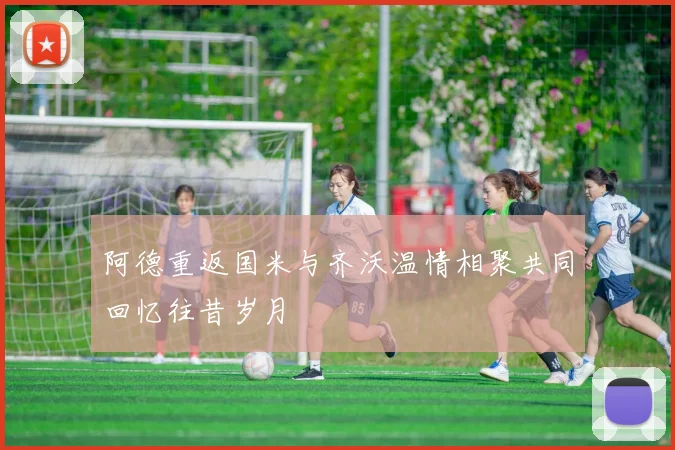 阿德重返国米与齐沃温情相聚共同回忆往昔岁月