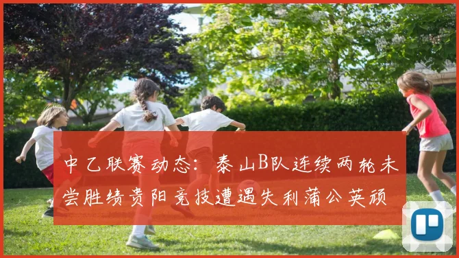 中乙联赛动态：泰山B队连续两轮未尝胜绩贵阳竞技遭遇失利蒲公英顽强战平