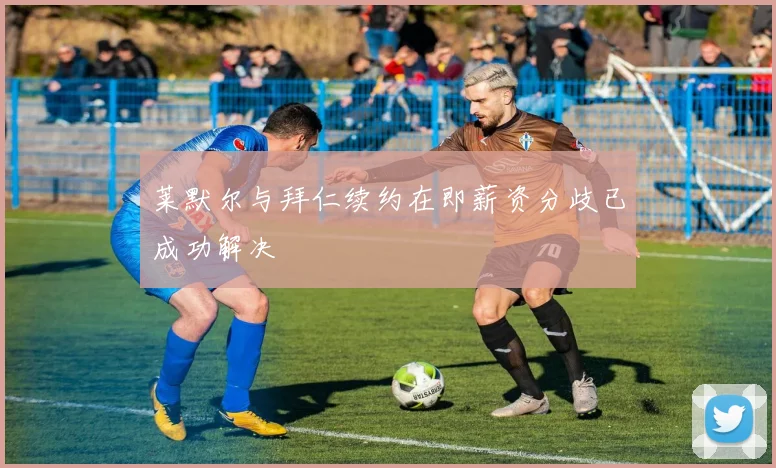 莱默尔与拜仁续约在即薪资分歧已成功解决