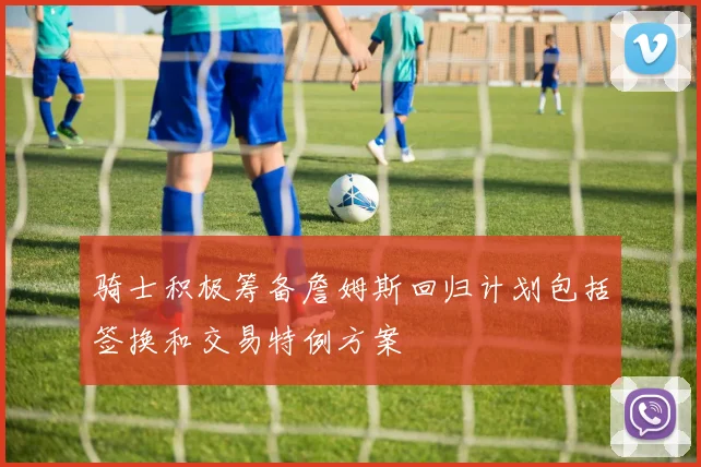 骑士积极筹备詹姆斯回归计划包括签换和交易特例方案