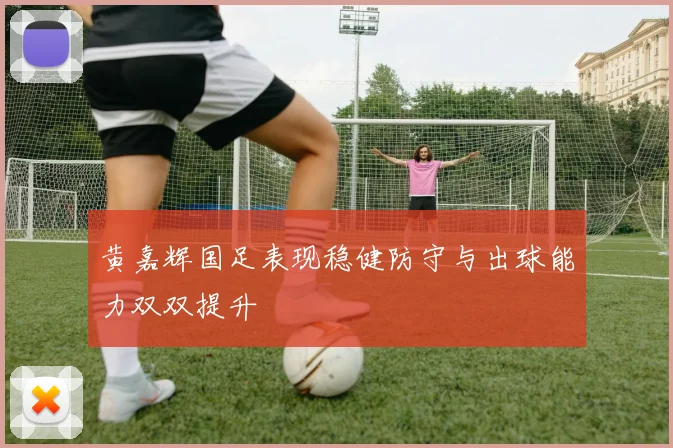 黄嘉辉国足表现稳健防守与出球能力双双提升