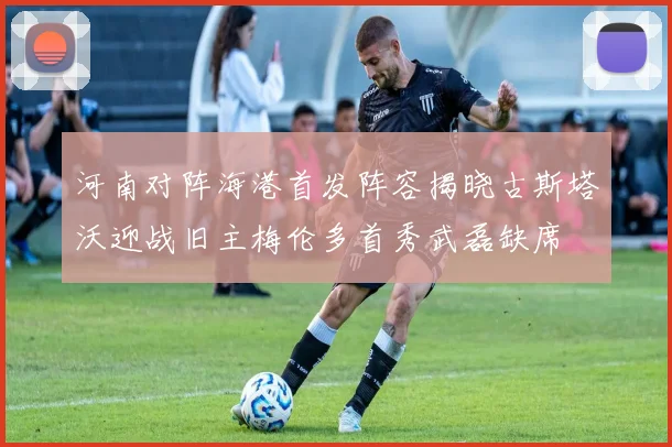 河南对阵海港首发阵容揭晓古斯塔沃迎战旧主梅伦多首秀武磊缺席