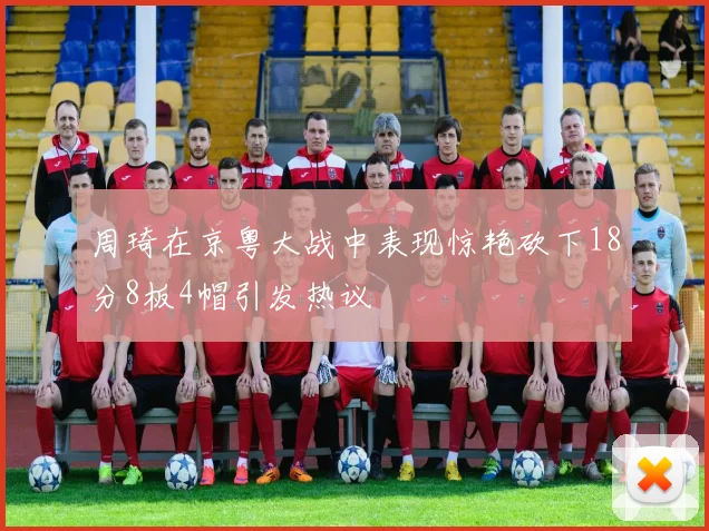 周琦在京粤大战中表现惊艳砍下18分8板4帽引发热议